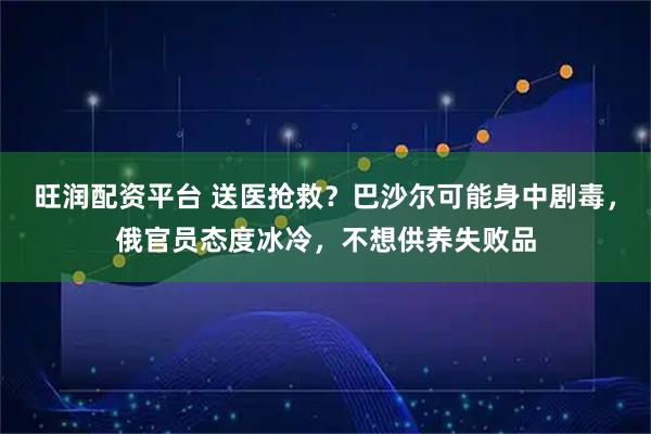 旺润配资平台 送医抢救？巴沙尔可能身中剧毒，俄官员态度冰冷，不想供养失败品