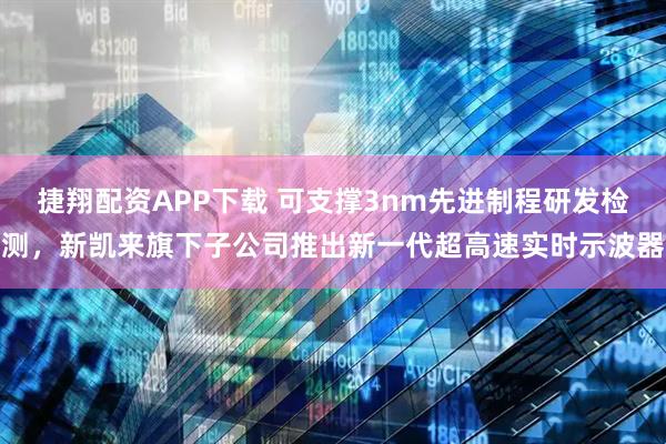捷翔配资APP下载 可支撑3nm先进制程研发检测，新凯来旗下子公司推出新一代超高速实时示波器