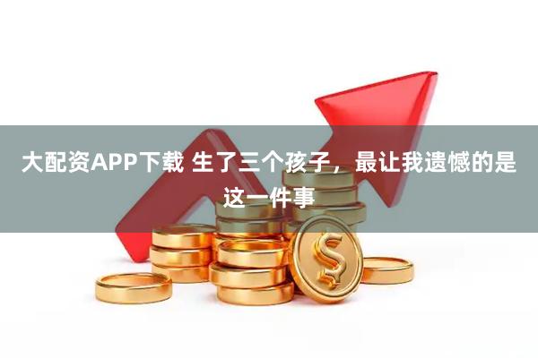 大配资APP下载 生了三个孩子，最让我遗憾的是这一件事