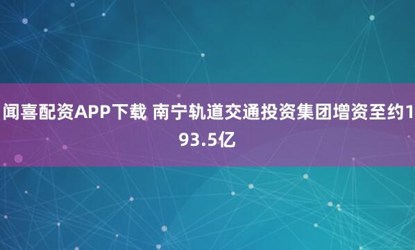 闻喜配资APP下载 南宁轨道交通投资集团增资至约193.5亿