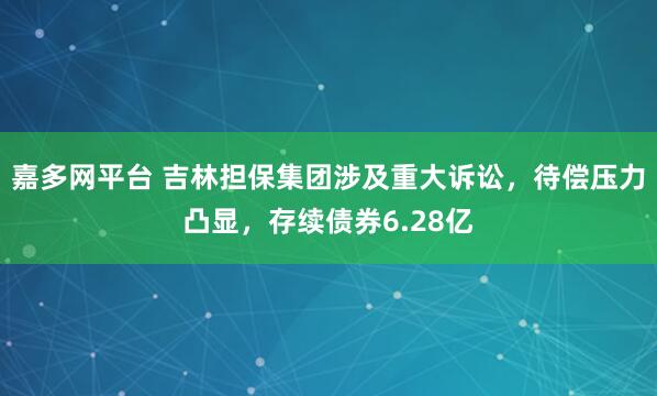 嘉多网平台 吉林担保集团涉及重大诉讼，待偿压力凸显，存续债券6.28亿