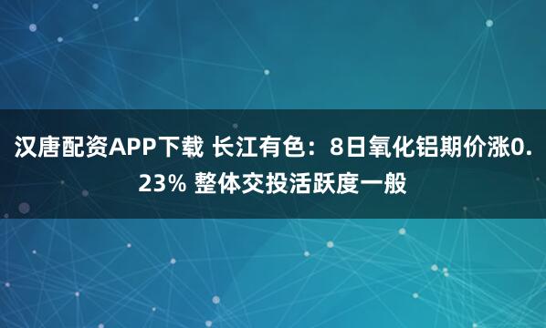 汉唐配资APP下载 长江有色：8日氧化铝期价涨0.23% 整体交投活跃度一般