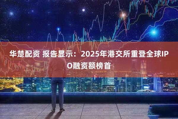 华楚配资 报告显示：2025年港交所重登全球IPO融资额榜首