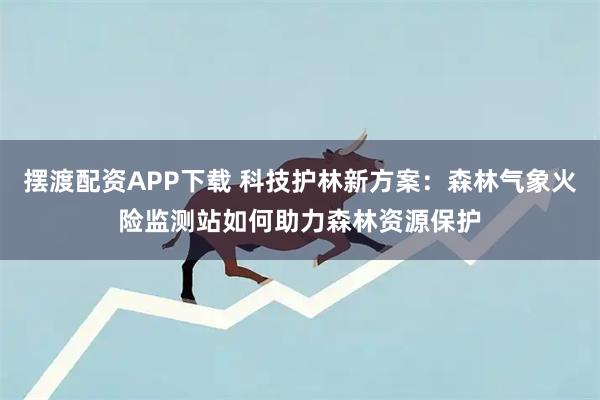 摆渡配资APP下载 科技护林新方案:森林气象火险监测站如何助力森林资源保护
