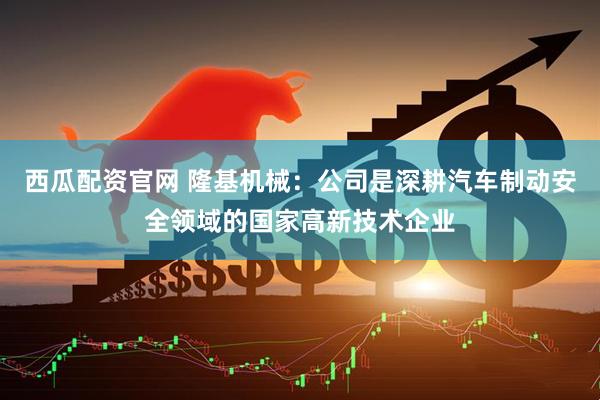 西瓜配资官网 隆基机械：公司是深耕汽车制动安全领域的国家高新技术企业