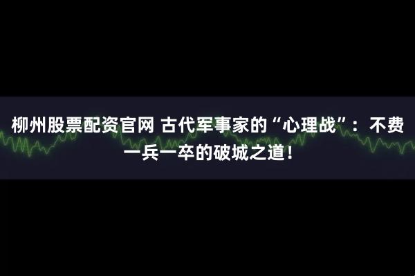 柳州股票配资官网 古代军事家的“心理战”：不费一兵一卒的破城之道！
