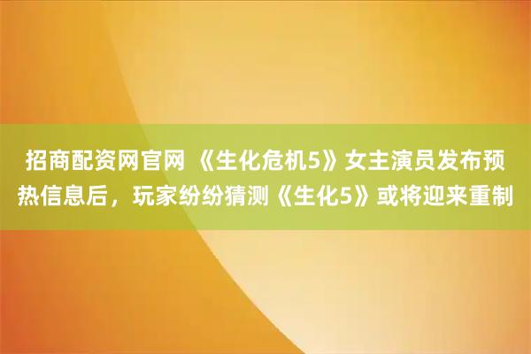 招商配资网官网 《生化危机5》女主演员发布预热信息后，玩家纷纷猜测《生化5》或将迎来重制