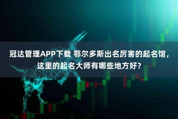 冠达管理APP下载 鄂尔多斯出名厉害的起名馆，这里的起名大师有哪些地方好？