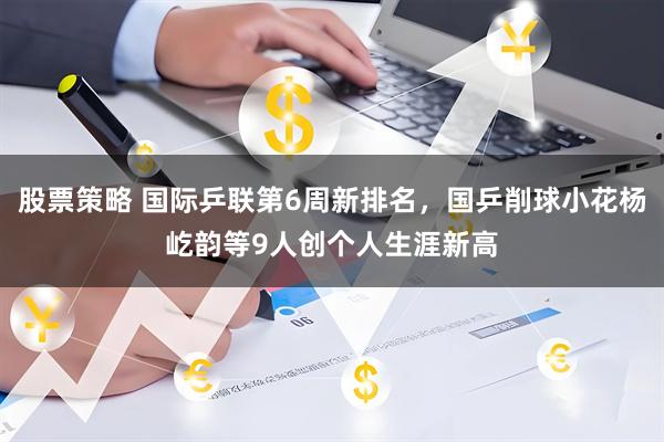 股票策略 国际乒联第6周新排名，国乒削球小花杨屹韵等9人创个人生涯新高