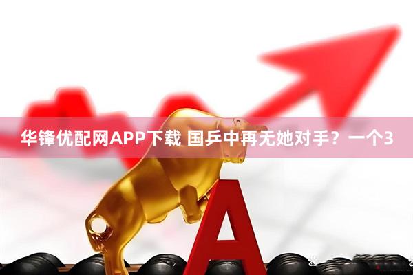 华锋优配网APP下载 国乒中再无她对手？一个3